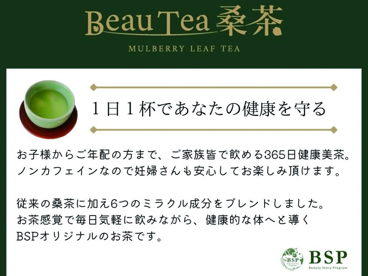 1日1杯であなたの健康を守る。お子様からご年配の方まで、ご家族皆で飲める365日健康美茶。 ノンカフェインなので妊婦さんも安心してお楽しみ頂けます。従来の桑茶に加え6つのミラクル成分をブレンドしました。 お茶感覚で毎日気軽に飲みながら、 健康的な体へと導くBSPオリジナルのお茶です。
