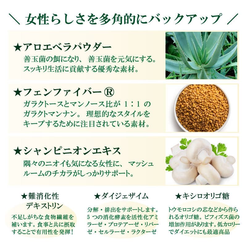 \ 女性らしさを多角的にバックアップ /★アロエベラパウダー、善玉菌の餌になり、善玉菌を元気にする。スッキリ生活に貢献する優秀な素材。★フェンファイバー®ガラクトースとマンノース比が 1:1 のガラクトマンナン。理想的なスタイルをキープするために注目されている素材。★シャンピニオンエキス隅々のニオイも気になる女性に、マッシュルームのチカラがしっかりサポート。★難消化性デキストリン不足しがちな食物繊維を補います。食事と共に摂取することで有用性を発揮!★ダイジェザイム分解・排出をサポートします。5 つの消化酵素を活性化アミラーゼ・プロテアーゼ・リパーゼ・セルラーゼ・ラクターゼ★キシロオリゴ糖トウモロコシの芯などから作られるオリゴ糖。ビフィズス菌の増加作用があります。低カロリーでダイエットにも最適高品